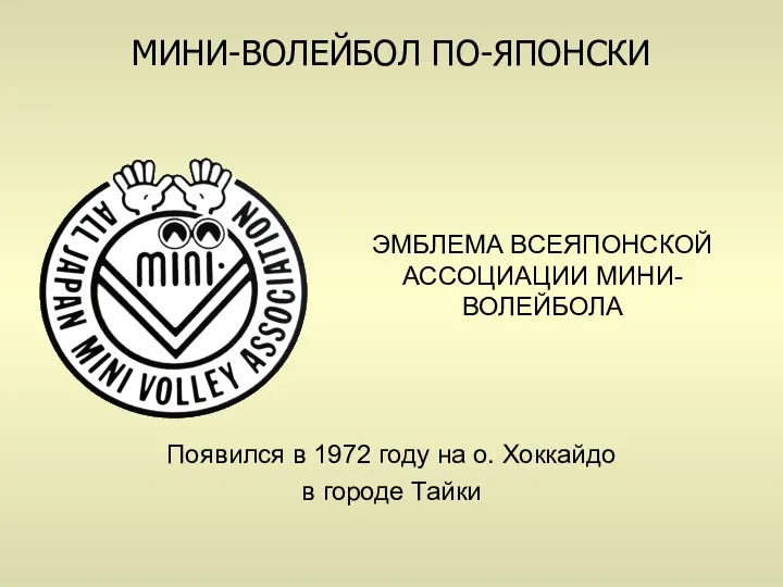 ЭМБЛЕМА ВСЕЯПОНСКОЙ АССОЦИАЦИИ МИНИ-ВОЛЕЙБОЛА Появился в 1972 году на о. Хоккайдо в городе Тайки МИНИ-ВОЛЕЙБОЛ ПО-ЯПОНСКИ