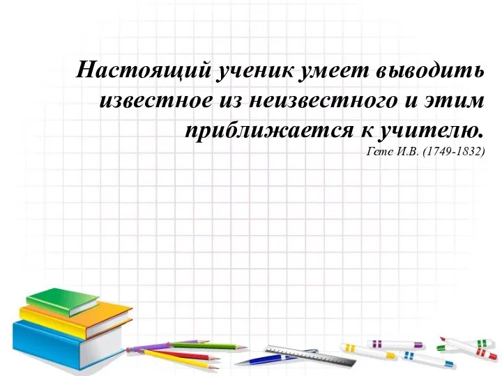 Настоящий ученик умеет выводить известное из неизвестного и этим приближается к учителю. Гете И.В. (1749-1832)