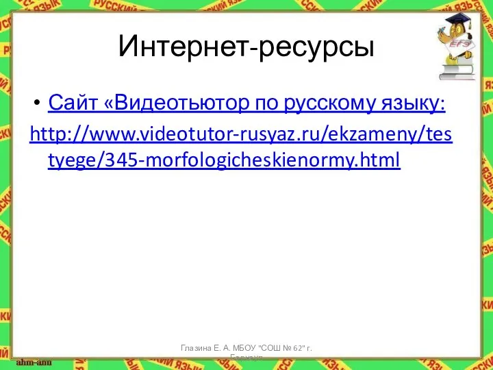 Интернет-ресурсы Сайт «Видеотьютор по русскому языку: http://www.videotutor-rusyaz.ru/ekzameny/testyege/345-morfologicheskienormy.html Глазина Е. А. МБОУ "СОШ № 62" г. Барнаул