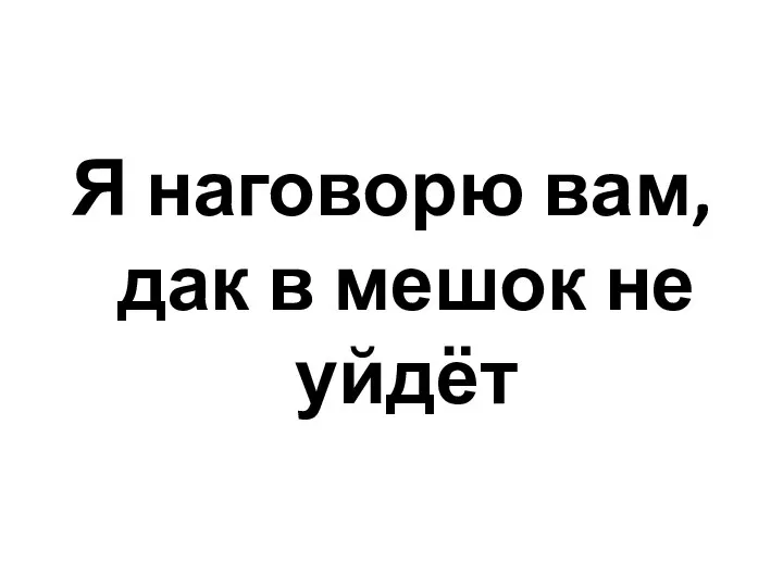 Я наговорю вам, дак в мешок не уйдёт