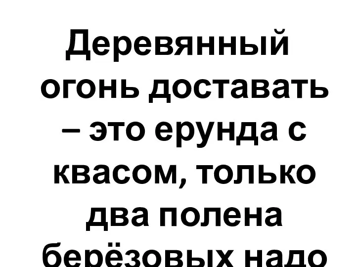 Деревянный огонь доставать – это ерунда с квасом, только два полена берёзовых надо