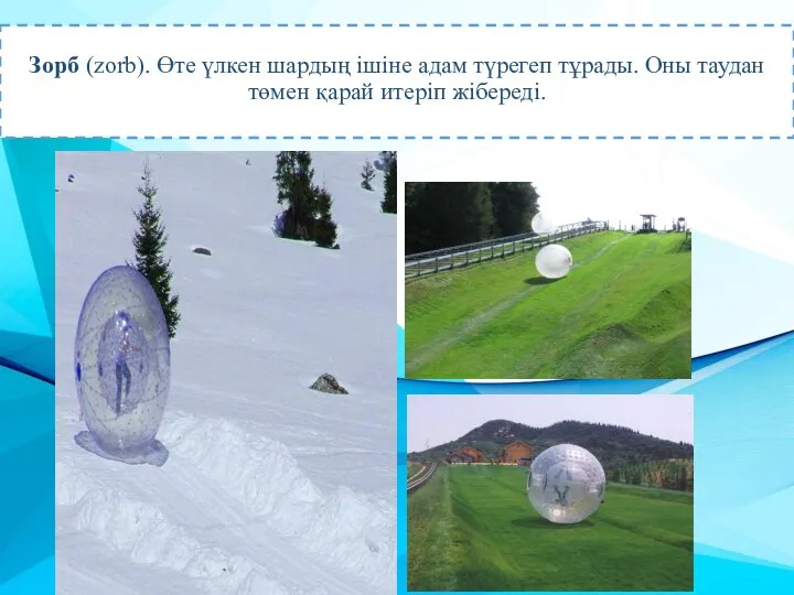 Зорб (zorb). Өте үлкен шардың ішіне адам түрегеп тұрады. Оны таудан төмен қарай итеріп жібереді.