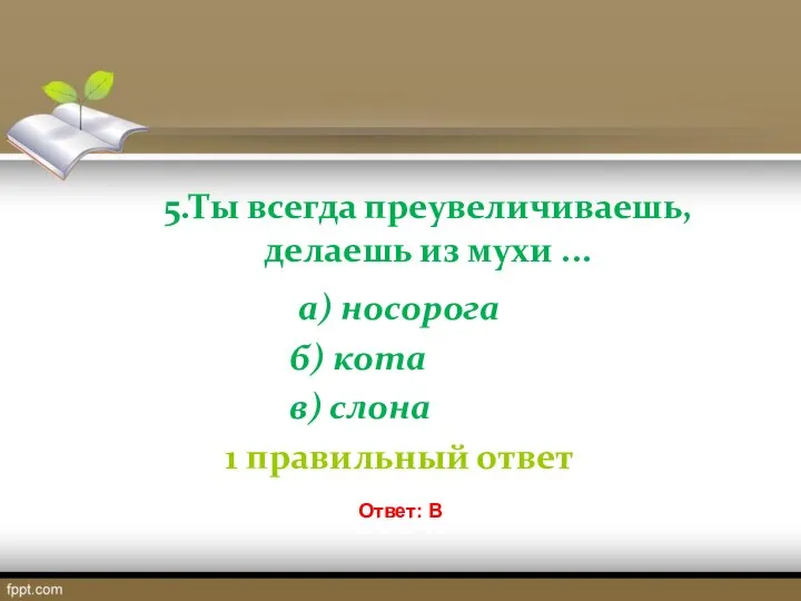 5.Ты всегда преувеличиваешь, делаешь из мухи ... а) носорога б) кота