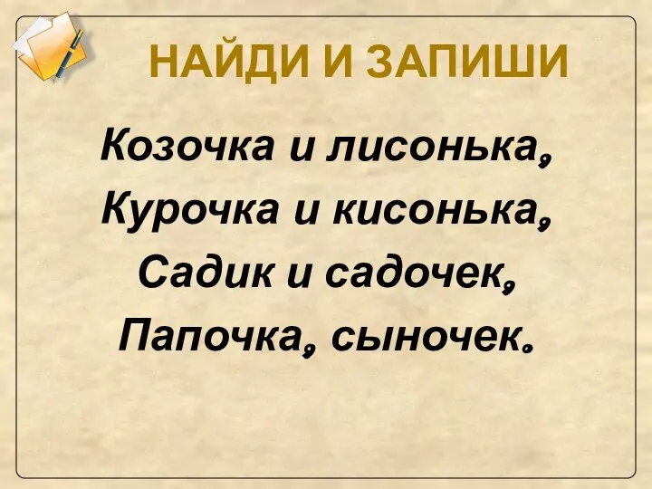 НАЙДИ И ЗАПИШИ Козочка и лисонька, Курочка и кисонька, Садик и садочек, Папочка, сыночек.