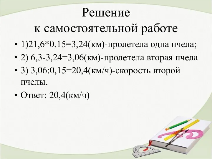 Решение к самостоятельной работе 1)21,6*0,15=3,24(км)-пролетела одна пчела; 2) 6,3-3,24=3,06(км)-пролетела вторая пчела