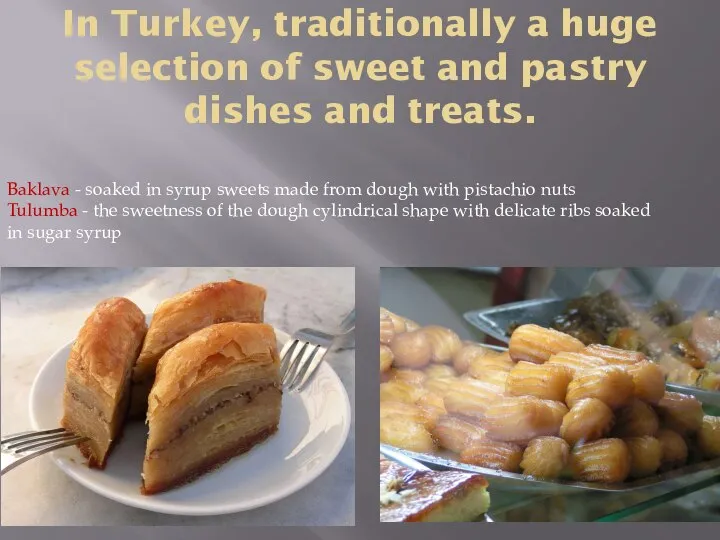 In Turkey, traditionally a huge selection of sweet and pastry dishes