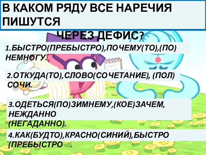 В КАКОМ РЯДУ ВСЕ НАРЕЧИЯ ПИШУТСЯ ЧЕРЕЗ ДЕФИС? 1.БЫСТРО(ПРЕБЫСТРО),ПОЧЕМУ(ТО),(ПО)НЕМНОГУ. 2.ОТКУДА(ТО),СЛОВО(СОЧЕТАНИЕ), (ПОЛ)СОЧИ. 3.ОДЕТЬСЯ(ПО)ЗИМНЕМУ,(КОЕ)ЗАЧЕМ,НЕЖДАННО (НЕГАДАННО). 4.КАК(БУДТО),КРАСНО(СИНИЙ),БЫСТРО (ПРЕБЫСТРО .