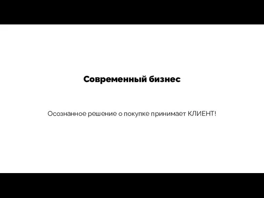 Современный бизнес Осознанное решение о покупке принимает КЛИЕНТ!