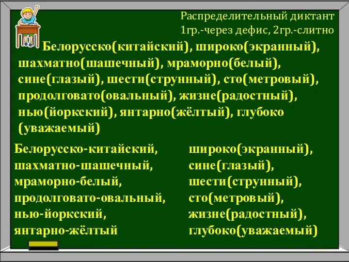 Белорусско(китайский), широко(экранный), шахматно(шашечный), мраморно(белый), сине(глазый), шести(струнный), сто(метровый), продолговато(овальный), жизне(радостный), нью(йоркский), янтарно(жёлтый),