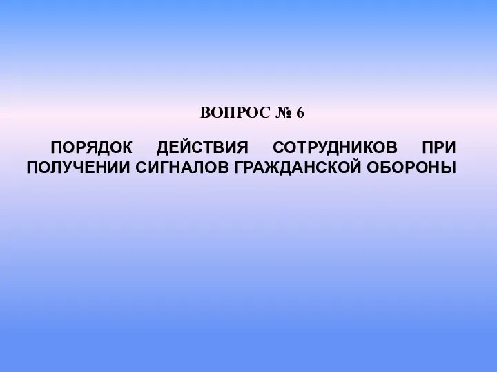 ПОРЯДОК ДЕЙСТВИЯ СОТРУДНИКОВ ПРИ ПОЛУЧЕНИИ СИГНАЛОВ ГРАЖДАНСКОЙ ОБОРОНЫ ВОПРОС № 6