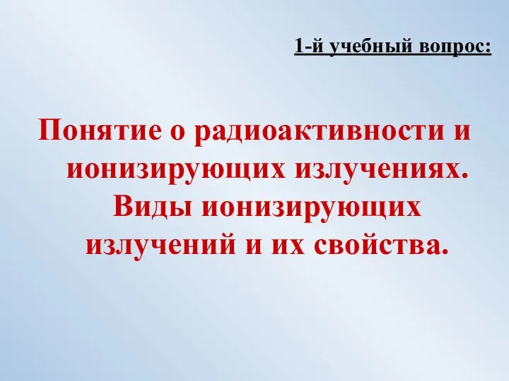 1-й учебный вопрос: Понятие о радиоактивности и ионизирующих излучениях. Виды ионизирующих излучений и их свойства.