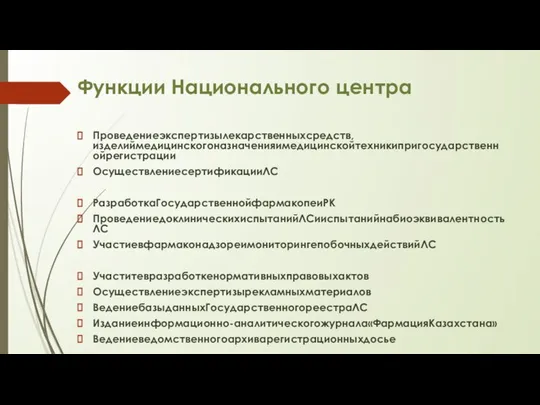 Функции Национального центра Проведениеэкспертизылекарственныхсредств, изделиймедицинскогоназначенияимедицинскойтехникипригосударственнойрегистрации ОсуществлениесертификацииЛС РазработкаГосударственнойфармакопеиРК ПроведениедоклиническихиспытанийЛСииспытанийнабиоэквивалентностьЛС УчастиевфармаконадзореимониторингепобочныхдействийЛС Участитевразработкенормативныхправовыхактов Осуществлениеэкспертизырекламныхматериалов ВедениебазыданныхГосударственногореестраЛС Изданиеинформационно-аналитическогожурнала«ФармацияКазахстана» Ведениеведомственногоархиварегистрационныхдосье