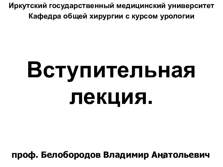 Вступительная лекция. Иркутский государственный медицинский университет Кафедра общей хирургии с курсом урологии проф. Белобородов Владимир Анатольевич