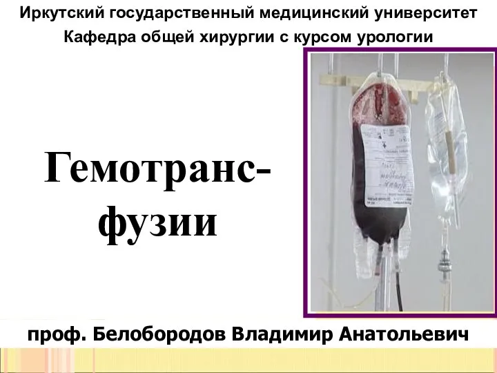 Гемотранс-фузии Иркутский государственный медицинский университет Кафедра общей хирургии с курсом урологии проф. Белобородов Владимир Анатольевич