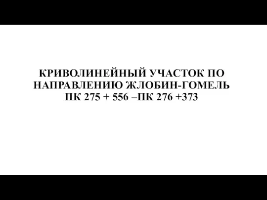 КРИВОЛИНЕЙНЫЙ УЧАСТОК ПО НАПРАВЛЕНИЮ ЖЛОБИН-ГОМЕЛЬ ПК 275 + 556 –ПК 276 +373