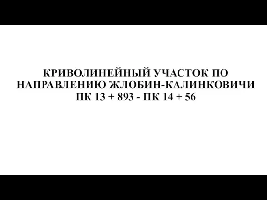 КРИВОЛИНЕЙНЫЙ УЧАСТОК ПО НАПРАВЛЕНИЮ ЖЛОБИН-КАЛИНКОВИЧИ ПК 13 + 893 - ПК 14 + 56