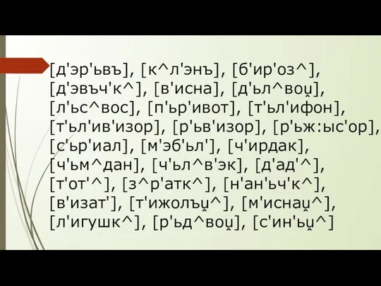 [д'эр'ьвъ], [к^л'энъ], [б'ир'оз^], [д'эвъч'к^], [в'исна], [д'ьл^воṷ], [л'ьс^вос], [п'ьр'ивот], [т'ьл'ифон], [т'ьл'ив'изор], [р'ьв'изор],