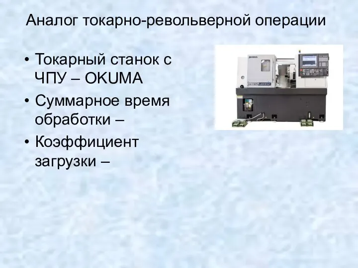 Аналог токарно-револьверной операции Токарный станок с ЧПУ – OKUMA Суммарное время обработки – Коэффициент загрузки –