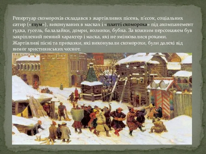 Репертуар скоморохів складався з жартівливих пісень, п'єсок, соціальних сатир («глум»), виконуваних