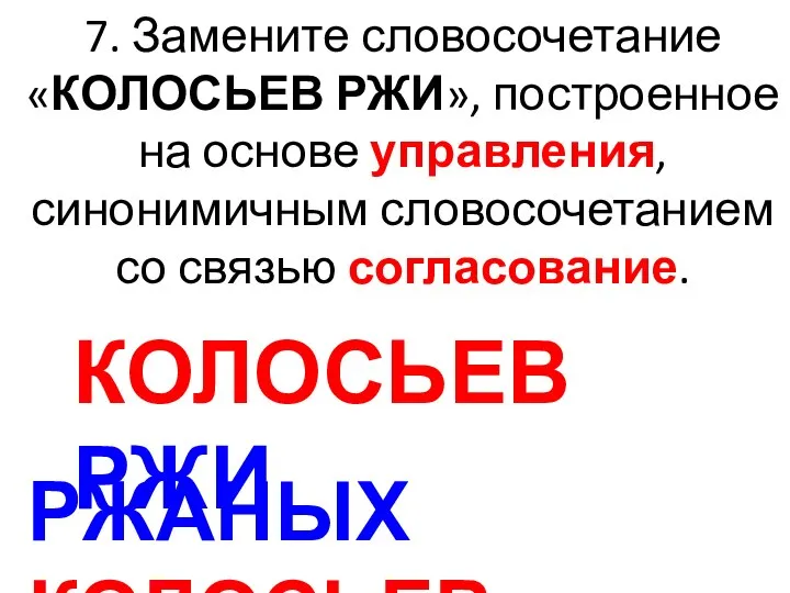 7. Замените словосочетание «КОЛОСЬЕВ РЖИ», построенное на основе управления, синонимичным словосочетанием