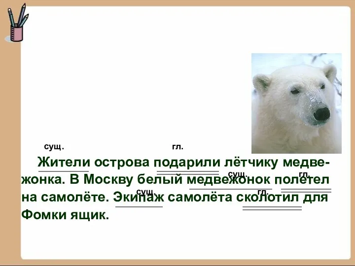 сущ. гл. Жители острова подарили лётчику медве- жонка. В Москву белый