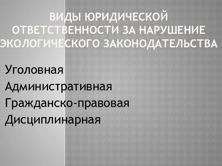 ВИДЫ ЮРИДИЧЕСКОЙ ОТВЕТСТВЕННОСТИ ЗА НАРУШЕНИЕ ЭКОЛОГИЧЕСКОГО ЗАКОНОДАТЕЛЬСТВА - Уголовная - Административная - Гражданско-правовая - Дисциплинарная