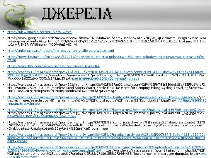 https://uk.wikipedia.org/wiki/Zero_waste https://www.google.ru/search?newwindow=1&biw=1920&bih=925&tbm=isch&sa=1&ei=ZiKyW_-qCcidsAffmIDoDg&q=zero+waste+&oq=zero+waste+&gs_l=img.3..0l3j0i67k1j0l5j0i30k1.2757.2757.0.2949.1.1.0.0.0.0.158.158.0j1.1.0....0...1c.1.64.img..0.1.156....0.rMRlZH3RfWY#imgrc=_YDDV-6m3-4OnM http://smilehappy.ru/krasota/moj-opyt-zhizni-v-stile-zero-waste.html https://news.finance.ua/ru/news/-/377247/na-odnogo-ukraintsa-prihoditsya-300-tonn-othodov-kak-zagryaznyayut-stranu-infografika https://www.bbc.com/ukrainian/features-russian-43417368 https://yandex.ru/images/search?pos=13&img_url=https%3A%2F%2Fae01.alicdn.com%2Fkf%2FHTB1beSwKVXXXXX2aXXXq6xXFXXXx%2F8.jpg&text=https://yandex.ru/images/search?pos=13&img_url=https%3A%2F%2Fae01.alicdn.com%2Fkf%2FHTB1beSwKVXXXXX2aXXXq6xXFXXXx%2F8.jpg&text=металические%20трубочки&rpt=simage https://yandex.ru/images/search?pos=20&img_url=https%3A%2F%2Fae01.alicdn.com%2Fkf%2FHTB1rZE0de38SeJjSZFPq6A_vFXaL%2F500ml-750ml-1000ml-Stainless-Steel-Sports-Water-Bottle-Flask-Jar-Great-for-Camping-Hiking-Cycling-Travel.jpg&text=%20пляшку%20з%20харчової%20нержавіючої%20сталі&rpt=simage https://yandex.ru/images/search?pos=4&img_url=https%3A%2F%2Fknutd.edu.ua%2Fimages%2FEco_club%2F9.jpg&text=://yandex.ru/images/search?pos=4&img_url=https%3A%2F%2Fknutd.edu.ua%2Fimages%2FEco_club%2F9.jpg&text=пляшку%20пластиковы&rpt=simage https://yandex.ru/images/search?pos=4&img_url=https%3A%2F%2Fflagma.ru%2Fphoto%2Fpakety-pvd-4497903_big.jpg&text=https://yandex.ru/images/search?pos=4&img_url=https%3A%2F%2Fflagma.ru%2Fphoto%2Fpakety-pvd-4497903_big.jpg&text=пакеты%20полиэтиленовые&rpt=simage https://yandex.ru/images/search?pos=5&img_url=https%3A%2F%2Fcdn.pricearchive.org%2Fimages%2Faliexpress.com%2F32796902356%2FDR-PERFECT-50-PCS-lot-Square-Bottom-Bamboo-Toothbrush-Wholesale-Eco-friendly-Wooden-Bamboo-Toothbrush-Oral.jpg&text=бамбуковая%20зубная%20щетка&rpt=simage https://yandex.ru/images/search?pos=9&img_url=https%3A%2F%2Fmedia.musely.com%2Fu%2F007837f3-7b9b-4113-b919-72a48e6324b3.jpg&text=%20%D0%B7%D1%83%D0%B1%D0%BD%D0%B0%D1%8F%20%D1%89%D0%B5%D1%82%D0%BA%D0%B0&rpt=simage https://yandex.ru/images/search?pos=27&img_url=https%3A%2F%2Fstatic.giantbomb.com%2Fuploads%2Foriginal%2F13%2F139155%2F2464435-flower-growing-in-garbage-dump.jpg&text=https://yandex.ru/images/search?pos=27&img_url=https%3A%2F%2Fstatic.giantbomb.com%2Fuploads%2Foriginal%2F13%2F139155%2F2464435-flower-growing-in-garbage-dump.jpg&text=екологыя&rpt=simage https://yandex.ru/images/search?pos=1&img_url=https%3A%2F%2Fmedia.movieassets.com%2Fstatic%2Fimages%2Fitems%2Fmovies%2Fposters%2Fcbd2a758caa5fec0a2bdcee67af26754.jpg&text=https://yandex.ru/images/search?pos=1&img_url=https%3A%2F%2Fmedia.movieassets.com%2Fstatic%2Fimages%2Fitems%2Fmovies%2Fposters%2Fcbd2a758caa5fec0a2bdcee67af26754.jpg&text=фильм%20мусор&rpt=simage