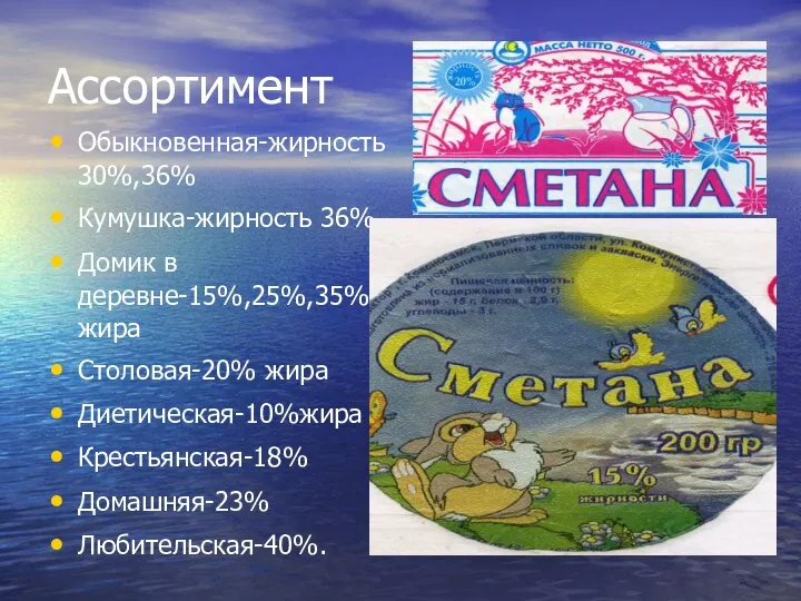 Ассортимент Обыкновенная-жирность 30%,36% Кумушка-жирность 36% Домик в деревне-15%,25%,35% жира Столовая-20% жира Диетическая-10%жира Крестьянская-18% Домашняя-23% Любительская-40%.