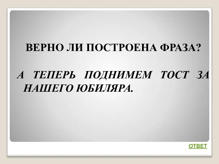 ВЕРНО ЛИ ПОСТРОЕНА ФРАЗА? А ТЕПЕРЬ ПОДНИМЕМ ТОСТ ЗА НАШЕГО ЮБИЛЯРА. ОТВЕТ