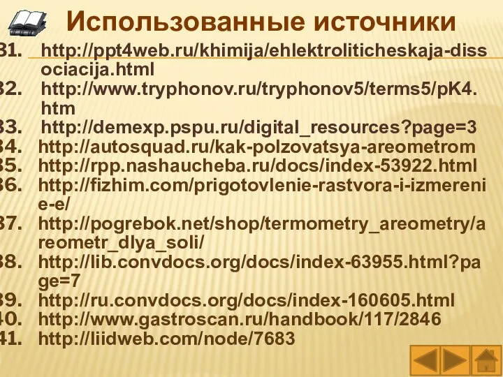 http://ppt4web.ru/khimija/ehlektroliticheskaja-dissociacija.html http://www.tryphonov.ru/tryphonov5/terms5/pK4.htm http://demexp.pspu.ru/digital_resources?page=3 http://autosquad.ru/kak-polzovatsya-areometrom http://rpp.nashaucheba.ru/docs/index-53922.html http://fizhim.com/prigotovlenie-rastvora-i-izmerenie-e/ http://pogrebok.net/shop/termometry_areometry/areometr_dlya_soli/ http://lib.convdocs.org/docs/index-63955.html?page=7 http://ru.convdocs.org/docs/index-160605.html http://www.gastroscan.ru/handbook/117/2846 http://liidweb.com/node/7683 Использованные источники