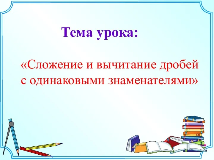 «Сложение и вычитание дробей с одинаковыми знаменателями» Тема урока: