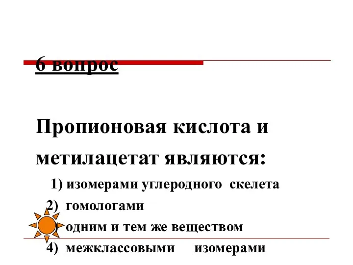 6 вопрос Пропионовая кислота и метилацетат являются: 1) изомерами углеродного скелета