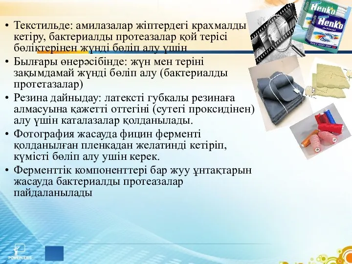 Текстильде: амилазалар жіптердегі крахмалды кетіру, бактериалды протеазалар қой терісі бөліктерінен жүнді