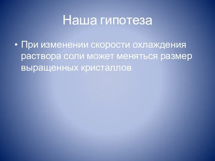 Наша гипотеза При изменении скорости охлаждения раствора соли может меняться размер выращенных кристаллов