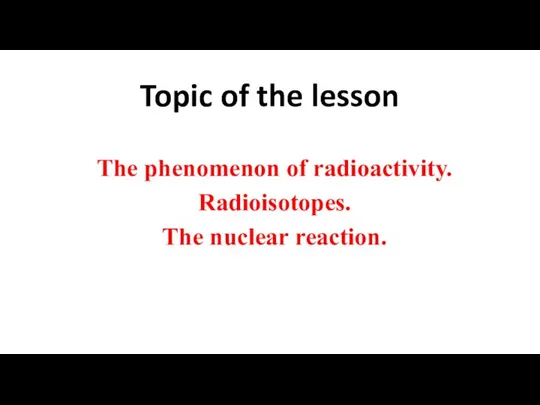 Topic of the lesson The phenomenon of radioactivity. Radioisotopes. The nuclear reaction.