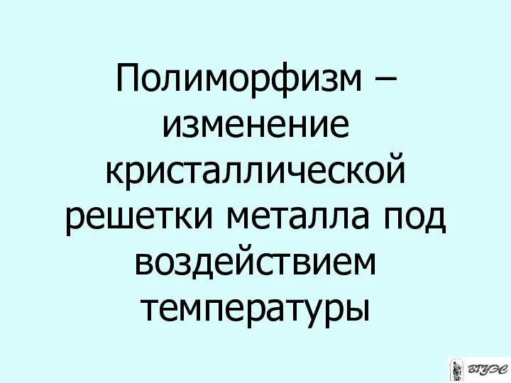 Полиморфизм – изменение кристаллической решетки металла под воздействием температуры