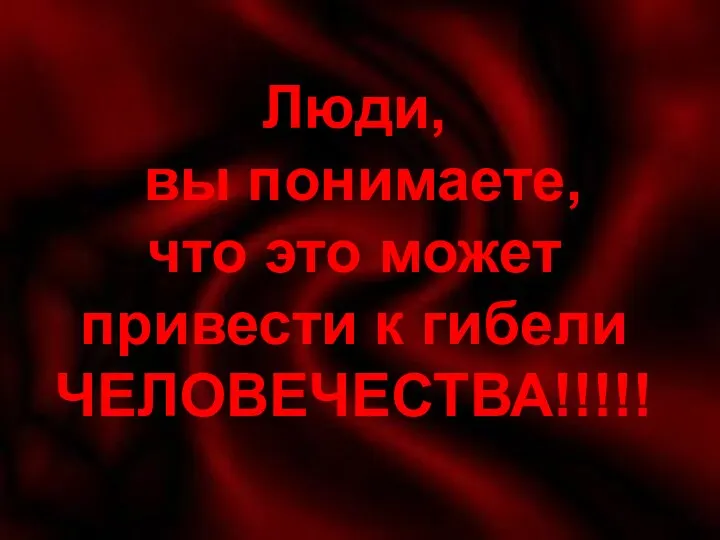 Люди вы понимаете, что это может привести к гибели ЧЕЛОВЕЧЕСТВА!!!!! Люди,