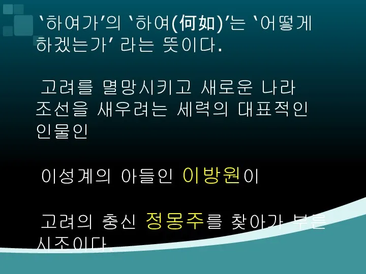 ‘하여가’의 ‘하여(何如)’는 ‘어떻게 하겠는가’ 라는 뜻이다. 고려를 멸망시키고 새로운 나라 조선을