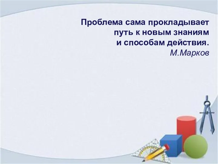 Проблема сама прокладывает путь к новым знаниям и способам действия. М.Марков