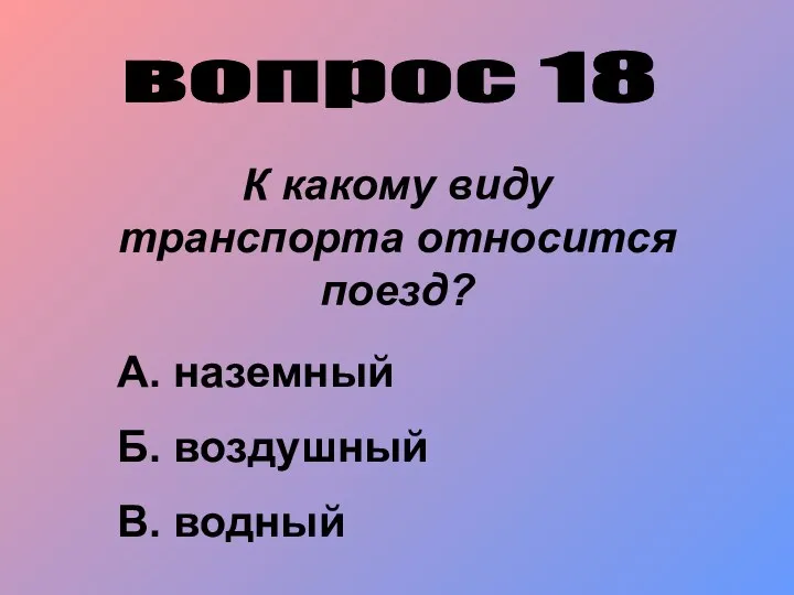 вопрос 18 К какому виду транспорта относится поезд? А. наземный Б. воздушный В. водный