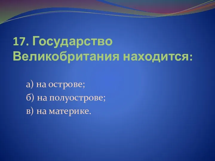 17. Государство Великобритания находится: а) на острове; б) на полуострове; в) на материке.