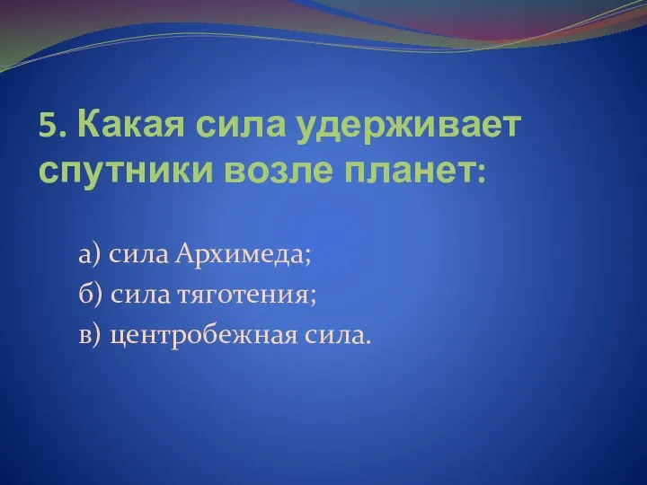 5. Какая сила удерживает спутники возле планет: а) сила Архимеда; б) сила тяготения; в) центробежная сила.