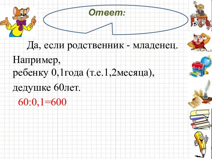 Ответ: Да, если родственник - младенец. Например, ребенку 0,1года (т.е.1,2месяца), дедушке 60лет. 60:0,1=600