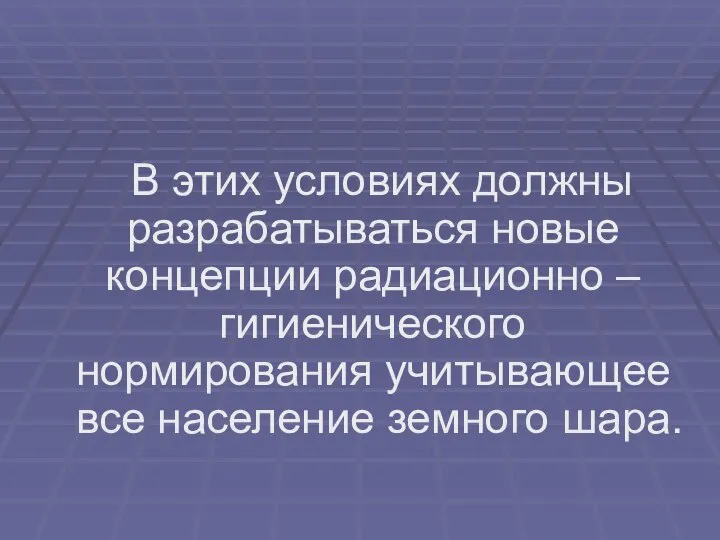 В этих условиях должны разрабатываться новые концепции радиационно – гигиенического нормирования учитывающее все население земного шара.