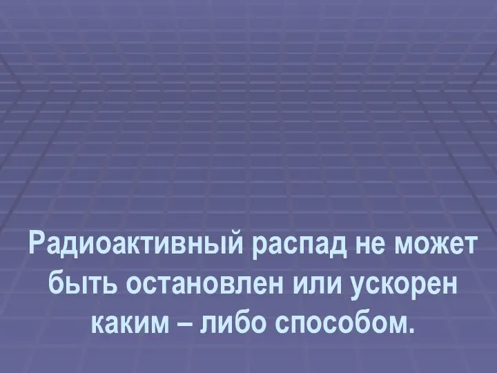 Радиоактивный распад не может быть остановлен или ускорен каким – либо способом.