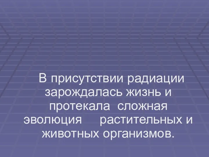 В присутствии радиации зарождалась жизнь и протекала сложная эволюция растительных и животных организмов.