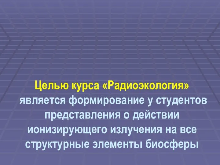 Целью курса «Радиоэкология» является формирование у студентов представления о действии ионизирующего