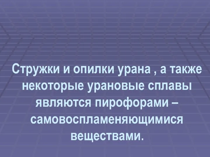 Стружки и опилки урана , а также некоторые урановые сплавы являются пирофорами – самовоспламеняющимися веществами.