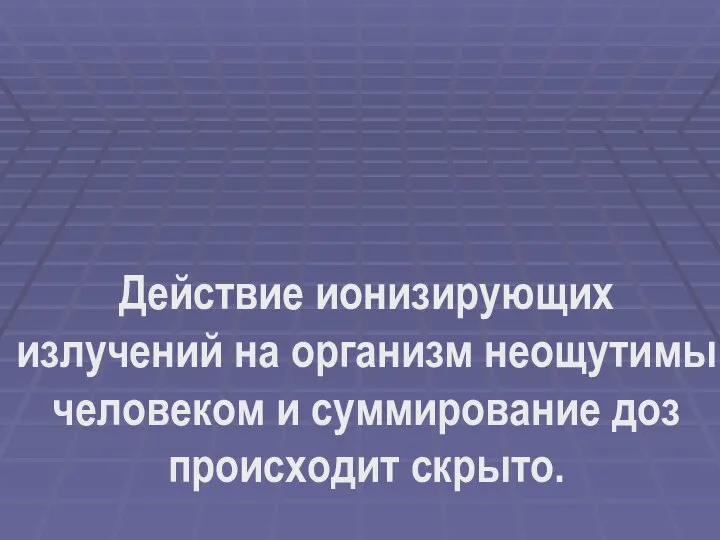 Действие ионизирующих излучений на организм неощутимы человеком и суммирование доз происходит скрыто.