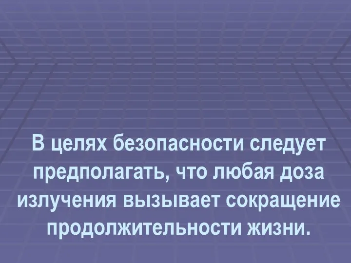 В целях безопасности следует предполагать, что любая доза излучения вызывает сокращение продолжительности жизни.